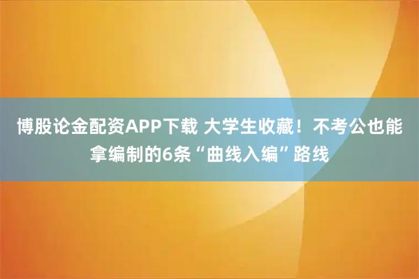 博股论金配资APP下载 大学生收藏！不考公也能拿编制的6条“曲线入编”路线