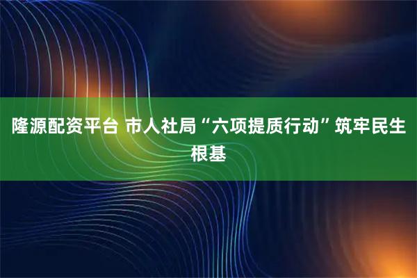 隆源配资平台 市人社局“六项提质行动”筑牢民生根基