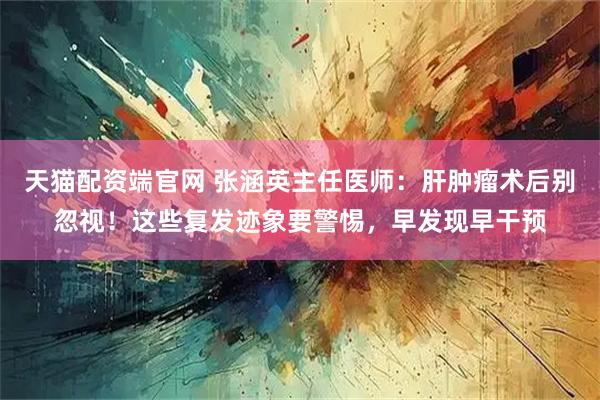 天猫配资端官网 张涵英主任医师：肝肿瘤术后别忽视！这些复发迹象要警惕，早发现早干预