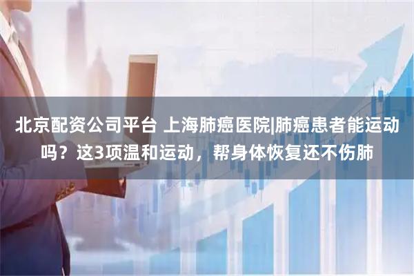 北京配资公司平台 上海肺癌医院|肺癌患者能运动吗？这3项温和运动，帮身体恢复还不伤肺