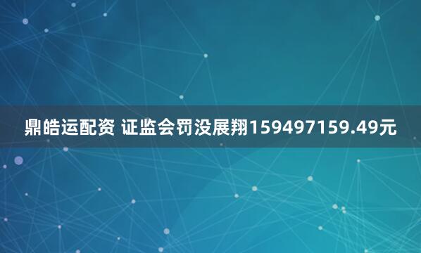 鼎皓运配资 证监会罚没展翔159497159.49元
