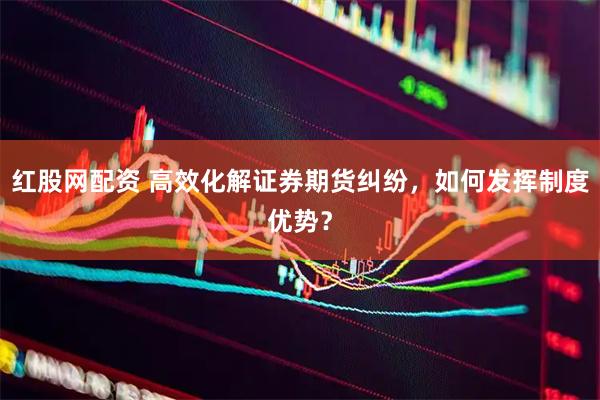 红股网配资 高效化解证券期货纠纷，如何发挥制度优势？