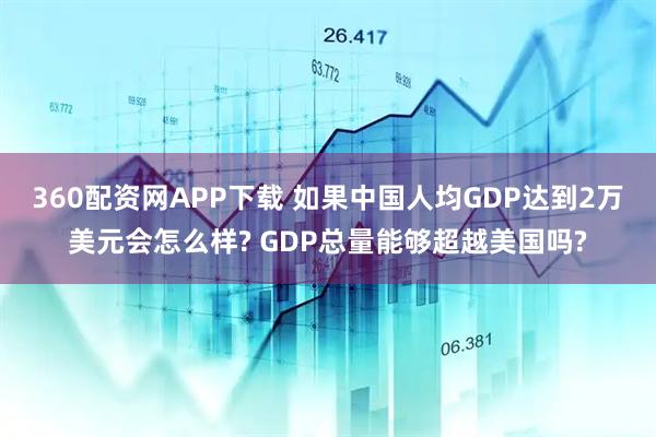 360配资网APP下载 如果中国人均GDP达到2万美元会怎么样? GDP总量能够超越美国吗?