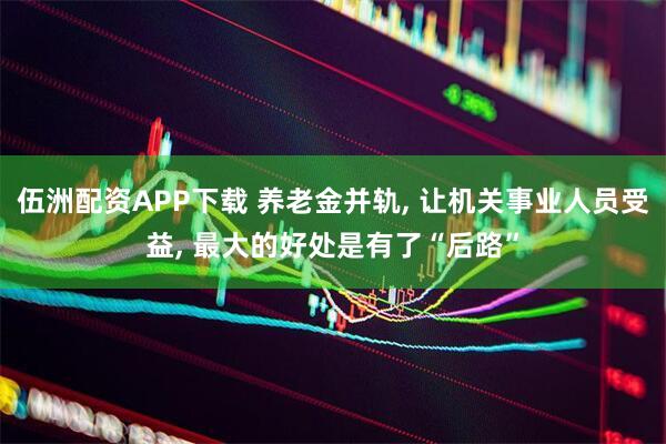 伍洲配资APP下载 养老金并轨, 让机关事业人员受益, 最大的好处是有了“后路”