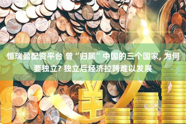 恒瑞盈配资平台 曾“归属”中国的三个国家, 为何要独立? 独立后经济拉跨难以发展