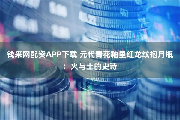 钱来网配资APP下载 元代青花釉里红龙纹抱月瓶：火与土的史诗