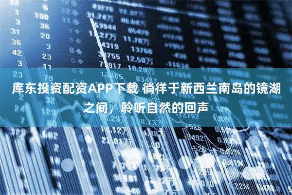 库东投资配资APP下载 徜徉于新西兰南岛的镜湖之间，聆听自然的回声