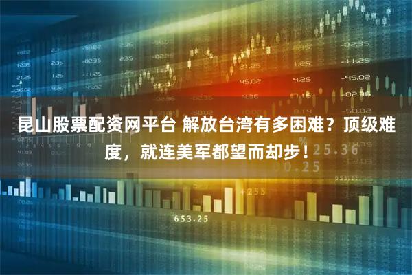 昆山股票配资网平台 解放台湾有多困难？顶级难度，就连美军都望而却步！