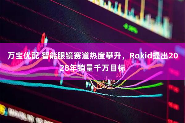 万宝优配 智能眼镜赛道热度攀升，Rokid提出2028年销量千万目标
