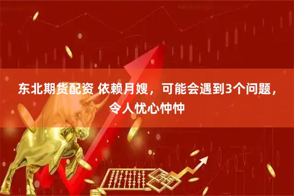 东北期货配资 依赖月嫂，可能会遇到3个问题，令人忧心忡忡