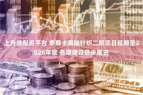 上升浪配资平台 泰慕士英瑞针织二期项目延期至2026年底 各项建设稳步推进