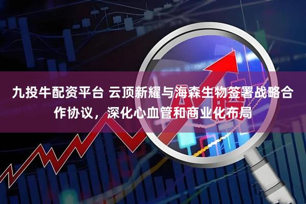 九投牛配资平台 云顶新耀与海森生物签署战略合作协议，深化心血管和商业化布局