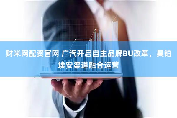 财米网配资官网 广汽开启自主品牌BU改革，昊铂埃安渠道融合运营