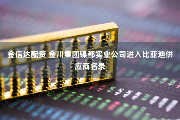 金信达配资 金川集团镍都实业公司进入比亚迪供应商名录