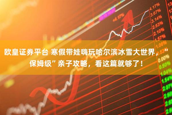 欧皇证券平台 寒假带娃嗨玩哈尔滨冰雪大世界，“保姆级”亲子攻略，看这篇就够了！