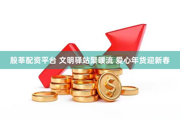 股莘配资平台 文明驿站聚暖流 爱心年货迎新春