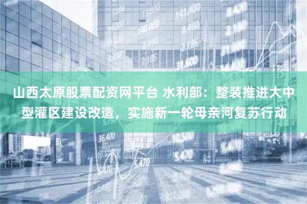 山西太原股票配资网平台 水利部：整装推进大中型灌区建设改造，实施新一轮母亲河复苏行动