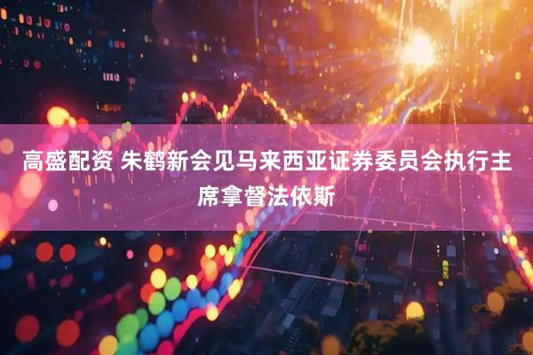 高盛配资 朱鹤新会见马来西亚证券委员会执行主席拿督法依斯