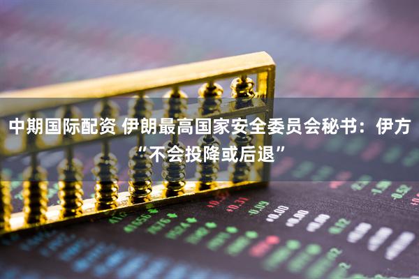中期国际配资 伊朗最高国家安全委员会秘书：伊方“不会投降或后退”
