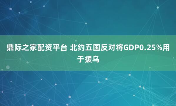 鼎际之家配资平台 北约五国反对将GDP0.25%用于援乌