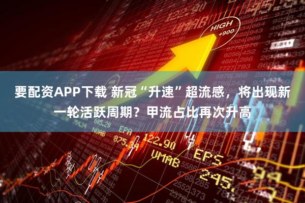 要配资APP下载 新冠“升速”超流感，将出现新一轮活跃周期？甲流占比再次升高